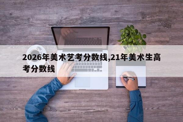 2026年美术艺考分数线,21年美术生高考分数线