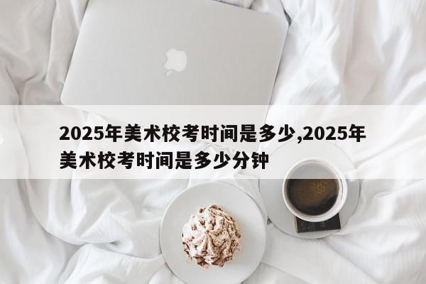 2025年美术校考时间是多少,2025年美术校考时间是多少分钟