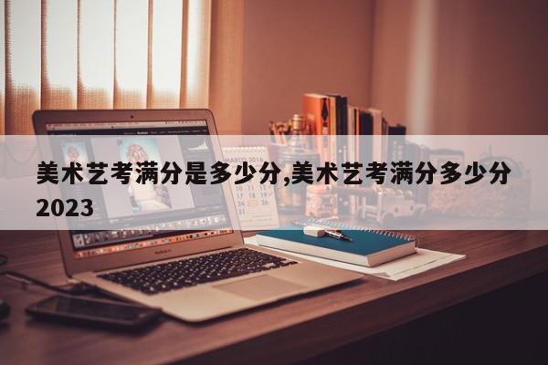 美术艺考满分是多少分,美术艺考满分多少分2023