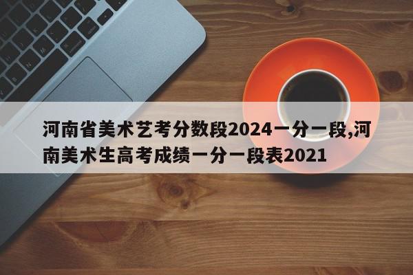 河南省美术艺考分数段2024一分一段,河南美术生高考成绩一分一段表2021
