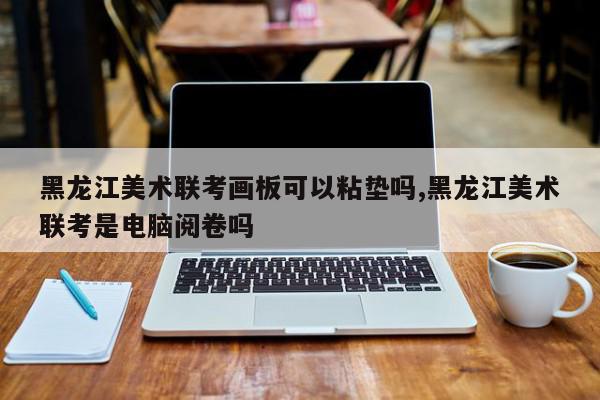 黑龙江美术联考画板可以粘垫吗,黑龙江美术联考是电脑阅卷吗