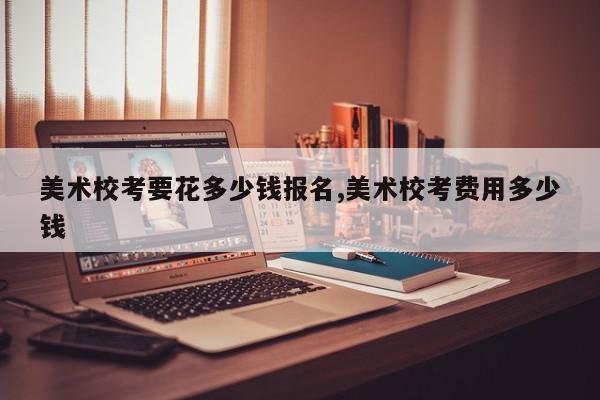 美术校考要花多少钱报名,美术校考费用多少钱