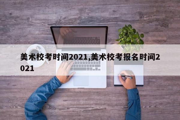 美术校考时间2021,美术校考报名时间2021