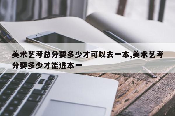 美术艺考总分要多少才可以去一本,美术艺考分要多少才能进本一